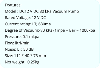 Features: Model : DC12 V DC 80 kPa Vacuum Pump Rated Voltage: 12 V DC Current rating: LT; 630ma Degree of Vacuum:-80 kPa (1mpa = Bar = 1000kpa Pressure: 0.1 mkpa Flow: litri/min Noise: LT; 50 dB Size: 112 * 40 * 75 mm Net weight : 0.25kg